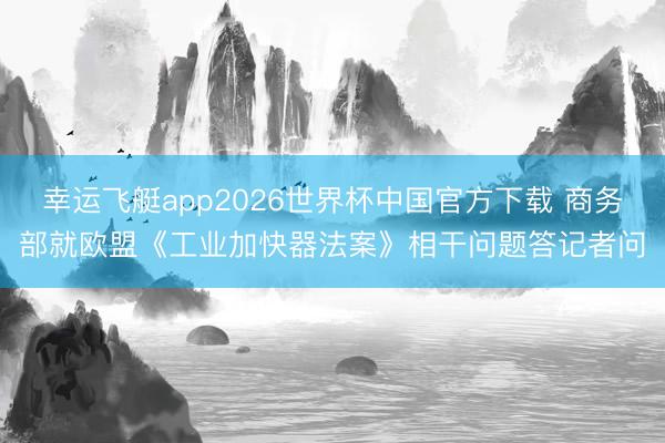 幸运飞艇app2026世界杯中国官方下载 商务部就欧盟《工业加快器法案》相干问题答记者问