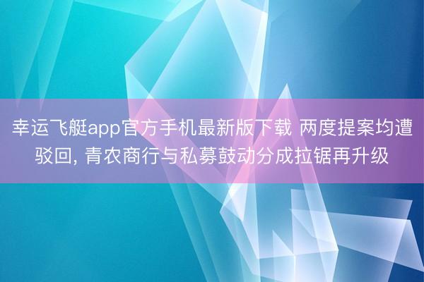 幸运飞艇app官方手机最新版下载 两度提案均遭驳回， 青农商行与私募鼓动分成拉锯再升级
