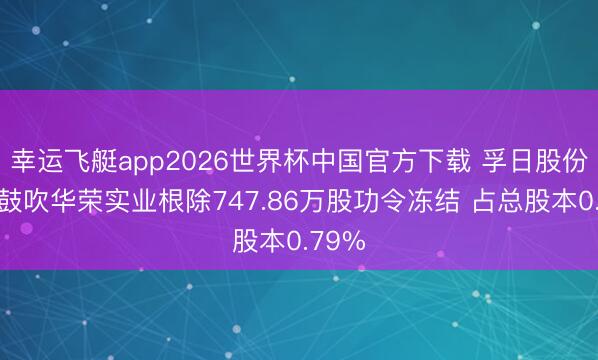 幸运飞艇app2026世界杯中国官方下载 孚日股份控股鼓吹华荣实业根除747.86万股功令冻结 占总股本0.79%