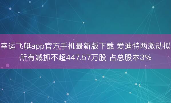 幸运飞艇app官方手机最新版下载 爱迪特两激动拟所有减抓不超447.57万股 占总股本3%