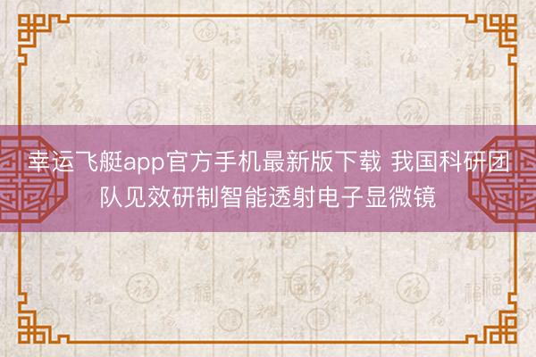 幸运飞艇app官方手机最新版下载 我国科研团队见效研制智能透射电子显微镜