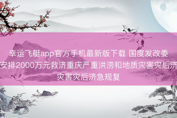 幸运飞艇app官方手机最新版下载 国度发改委:进击安排2000万元救济重庆严重洪涝和地质灾害灾后济急规复