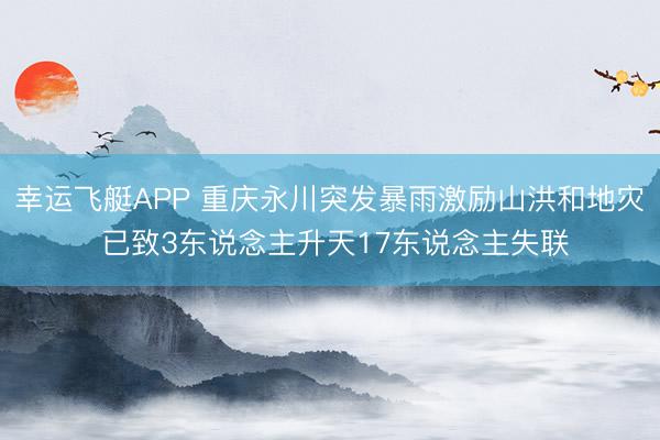 幸运飞艇APP 重庆永川突发暴雨激励山洪和地灾 已致3东说念主升天17东说念主失联