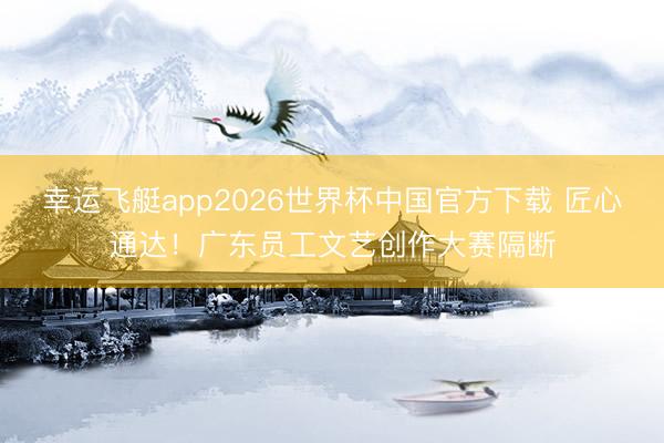 幸运飞艇app2026世界杯中国官方下载 匠心通达！广东员工文艺创作大赛隔断