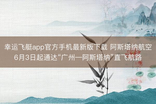 幸运飞艇app官方手机最新版下载 阿斯塔纳航空6月3日起通达“广州—阿斯塔纳”直飞航路