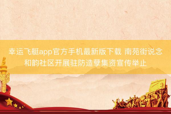 幸运飞艇app官方手机最新版下载 南苑街说念和韵社区开展驻防造孽集资宣传举止