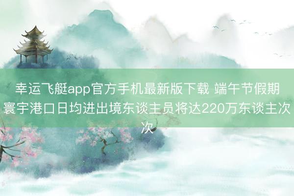 幸运飞艇app官方手机最新版下载 端午节假期寰宇港口日均进出境东谈主员将达220万东谈主次