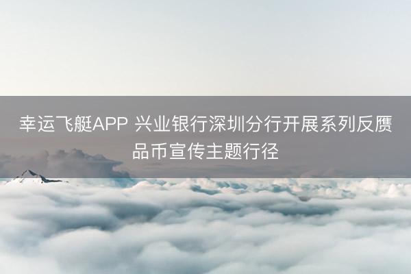 幸运飞艇APP 兴业银行深圳分行开展系列反赝品币宣传主题行径
