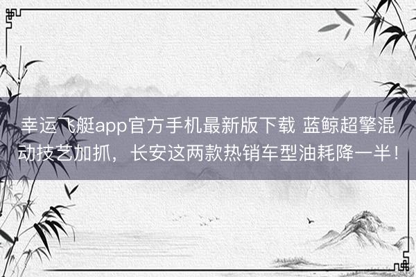 幸运飞艇app官方手机最新版下载 蓝鲸超擎混动技艺加抓，长安这两款热销车型油耗降一半！