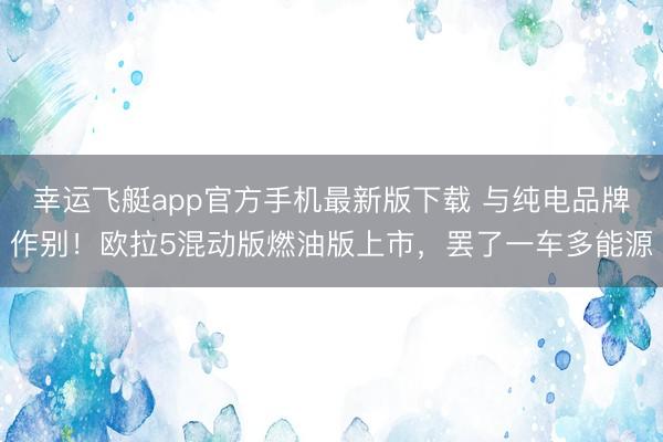 幸运飞艇app官方手机最新版下载 与纯电品牌作别！欧拉5混动版燃油版上市，罢了一车多能源