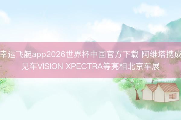幸运飞艇app2026世界杯中国官方下载 阿维塔携成见车VISION XPECTRA等亮相北京车展
