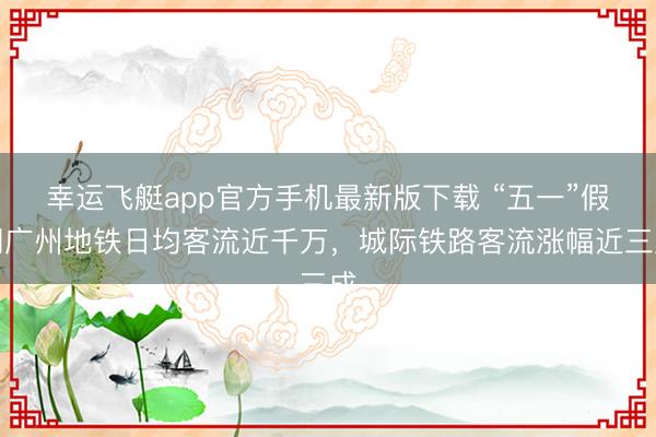 幸运飞艇app官方手机最新版下载 “五一”假期广州地铁日均客流近千万，城际铁路客流涨幅近三成