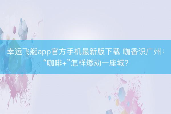 幸运飞艇app官方手机最新版下载 咖香识广州：“咖啡+”怎样燃动一座城？