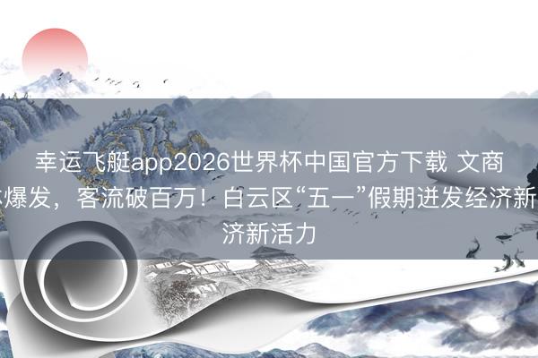 幸运飞艇app2026世界杯中国官方下载 文商旅体爆发，客流破百万！白云区“五一”假期迸发经济新活力