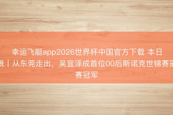 幸运飞艇app2026世界杯中国官方下载 本日样貌｜从东莞走出，吴宜泽成首位00后斯诺克世锦赛冠军