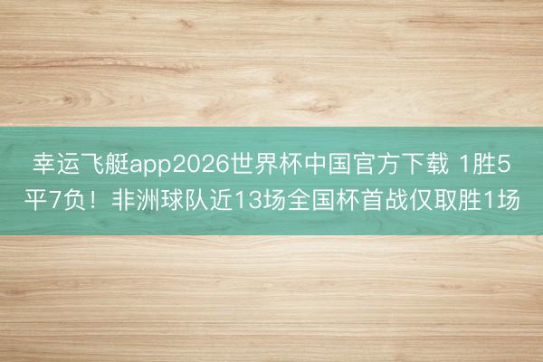 幸运飞艇app2026世界杯中国官方下载 1胜5平7负！非洲球队近13场全国杯首战仅取胜1场