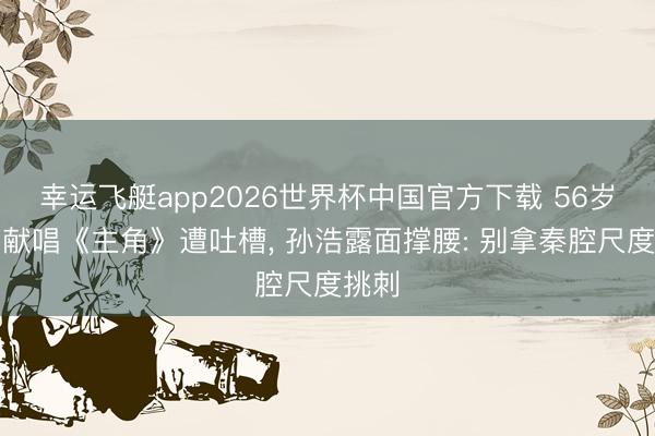 幸运飞艇app2026世界杯中国官方下载 56岁王菲献唱《主角》遭吐槽， 孙浩露面撑腰: 别拿秦腔尺度挑刺