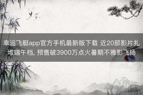 幸运飞艇app官方手机最新版下载 近20部影片扎堆端午档， 预售破3900万点火暑期不雅影飞扬