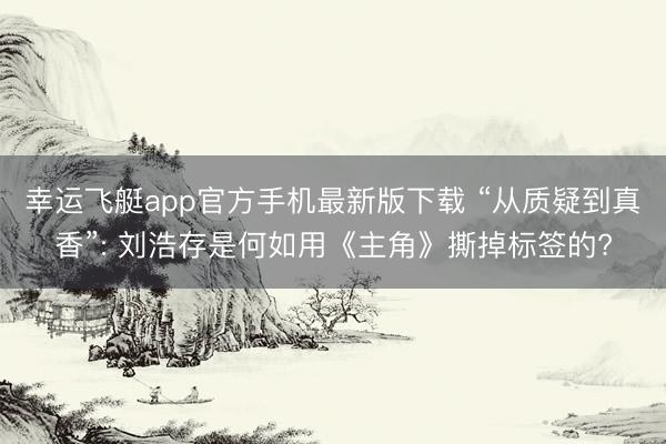 幸运飞艇app官方手机最新版下载 “从质疑到真香”: 刘浩存是何如用《主角》撕掉标签的?
