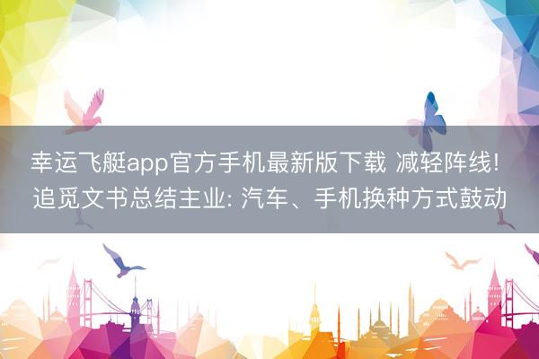 幸运飞艇app官方手机最新版下载 减轻阵线! 追觅文书总结主业: 汽车、手机换种方式鼓动