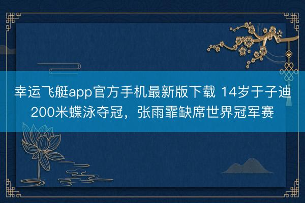 幸运飞艇app官方手机最新版下载 14岁于子迪200米蝶泳夺冠，张雨霏缺席世界冠军赛