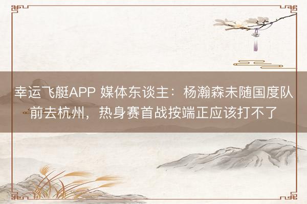 幸运飞艇APP 媒体东谈主：杨瀚森未随国度队前去杭州，热身赛首战按端正应该打不了